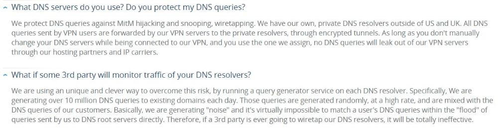 Question from VPN.ac FAQ page: What DNS servers do you use? Do you protect my DNS queries? Answer: We protect DNS queries against MitM hijacking and snooping, wiretapping. We have our own, private DNS resolvers outside of US and UK. All DNS queries sent by VPN users are forwarded by our VPN servers to the private resolvers, through encrypted tunnels. As long as you don't manually change your DNS servers while being connected to our VPN, and you use the one we assign, no DNS queries will leak out of our VPN servers through our hosting partners and IP carriers. Question 2: What if some 3rd party will monitor traffic of your DNS resolvers? Answer 2: We are using an unique and clever way to overcome this risk, by running a query generator service on each DNS resolver. Specifically, We are generating over 10 million DNS queries to existing domains each day. Those queries are generated randomly, at a high rate, and are mixed with the DNS queries of our customers. Basically, we are generating